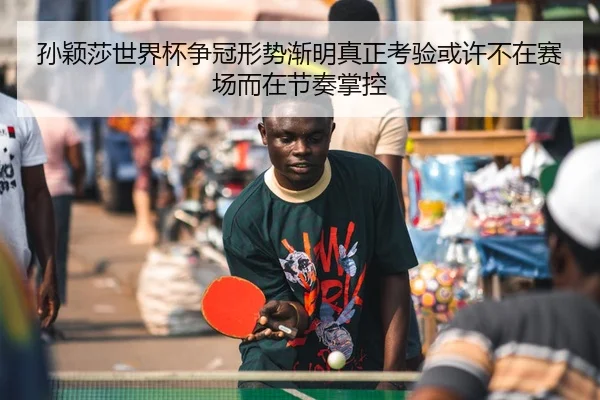 孙颖莎世界杯争冠形势渐明真正考验或许不在赛场而在节奏掌控