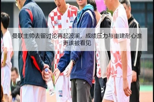 曼联主帅去留讨论再起波澜，成绩压力与重建耐心谁更该被看见